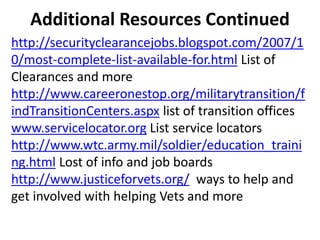 Additional Resources Continued
http://securityclearancejobs.blogspot.com/2007/1
0/most-complete-list-available-for.html List of
Clearances and more
http://www.careeronestop.org/militarytransition/f
indTransitionCenters.aspx list of transition offices
www.servicelocator.org List service locators
http://www.wtc.army.mil/soldier/education_traini
ng.html Lost of info and job boards
http://www.justiceforvets.org/ ways to help and
get involved with helping Vets and more
 