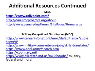 Additional Resources Continued
Misc.
https://www.rallypoint.com/
http://ementorprogram.org/about
http://www.usma.edu/Alumni/SitePages/Home.aspx
Military Occupational Classification (MOC)
http://www.careerinfonet.org/moc/default.aspx?audie
nce=WP
http://www.military.com/veteran-jobs/skills-translator/
https://www.cool.army/search.htm
https://cool.navy.mil
http://www.dllr.state.md.us/mil2fedjobs/ military,
federal and more
 