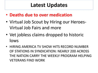 Latest Updates
• Deaths due to over medication
• Virtual Job Scout by Hiring our Heroes-
Virtual Job Fairs and more
• Vet jobless claims dropped to historic
lows
• HIRING AMERICA TV SHOW HITS RECORD NUMBER
OF STATIONS IN SYNDICATION: NEARLY 200 ACROSS
THE NATION CARRY THE WEEKLY PROGRAM HELPING
VETERANS FIND WORK
 