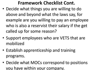 • Decide what things you are willing to do
above and beyond what the laws say, for
example are you willing to pay an employee
who is also a reservist their salary if the get
called up for some reason?
• Support employees who are VETS that are
mobilized
• Establish apprenticeship and training
programs.
• Decide what MOCs correspond to positions
you have within your company.
Framework Checklist Cont.
 