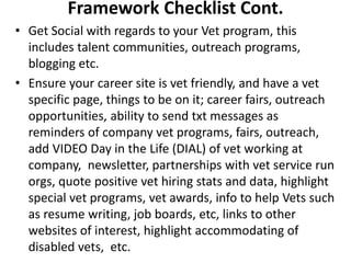 Framework Checklist Cont.
• Get Social with regards to your Vet program, this
includes talent communities, outreach programs,
blogging etc.
• Ensure your career site is vet friendly, and have a vet
specific page, things to be on it; career fairs, outreach
opportunities, ability to send txt messages as
reminders of company vet programs, fairs, outreach,
add VIDEO Day in the Life (DIAL) of vet working at
company, newsletter, partnerships with vet service run
orgs, quote positive vet hiring stats and data, highlight
special vet programs, vet awards, info to help Vets such
as resume writing, job boards, etc, links to other
websites of interest, highlight accommodating of
disabled vets, etc.
 