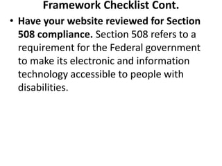 Framework Checklist Cont.
• Have your website reviewed for Section
508 compliance. Section 508 refers to a
requirement for the Federal government
to make its electronic and information
technology accessible to people with
disabilities.
 
