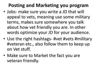 Posting and Marketing you program
• Jobs- make sure you write a JD that will
appeal to vets, meaning use some military
terms, makes sure somewhere you talk
about how vet friendly you are. In other
words optimize your JD for your audience.
• Use the right hashtags- #vet #vets #military
#veteran etc., also follow them to keep up
on Vet stuff.
• Make sure to Market the fact you are
veteran friendly.
 
