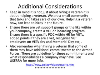 Additional Considerations
• Keep in mind it is not just about hiring a veteran it is
about helping a veteran. We are a small community
that talks and takes care of our own. Helping a veteran
now, can lead to hires in the future.
• Ensure there are vet support groups or the like within
your company, create a VET on boarding program,
Ensure there is a specific POC within HR for VETs,
added points if they are a vet, recognize VET
employees on VETs day and Memorial Day etc, .
• Also remember when hiring a veteran that some of
them may have additional commitments to the Armed
Forces. There are guideline for these commitments and
what responsibilities a company may have. See
USERRA for more info.
http://www.dol.gov/elaws/userra.htm
********************
 