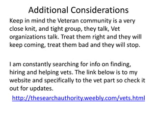 Additional Considerations
Keep in mind the Veteran community is a very
close knit, and tight group, they talk, Vet
organizations talk. Treat them right and they will
keep coming, treat them bad and they will stop.
I am constantly searching for info on finding,
hiring and helping vets. The link below is to my
website and specifically to the vet part so check it
out for updates.
http://thesearchauthority.weebly.com/vets.html
 