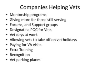 Companies Helping Vets
• Mentorship programs
• Giving more for those still serving
• Forums, and Support groups
• Designate a POC for Vets
• Vet days at work
• Allowing vets to take off on vet holidays
• Paying for VA visits
• Extra Training
• Recognition
• Vet parking places
 
