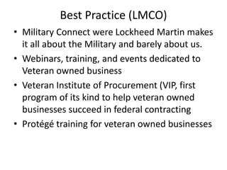 Best Practice (LMCO)
• Military Connect were Lockheed Martin makes
it all about the Military and barely about us.
• Webinars, training, and events dedicated to
Veteran owned business
• Veteran Institute of Procurement (VIP, first
program of its kind to help veteran owned
businesses succeed in federal contracting
• Protégé training for veteran owned businesses
 