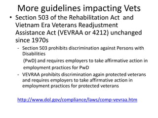 More guidelines impacting Vets
• Section 503 of the Rehabilitation Act and
Vietnam Era Veterans Readjustment
Assistance Act (VEVRAA or 4212) unchanged
since 1970s
- Section 503 prohibits discrimination against Persons with
Disabilities
(PwD) and requires employers to take affirmative action in
employment practices for PwD
- VEVRAA prohibits discrimination again protected veterans
and requires employers to take affirmative action in
employment practices for protected veterans
http://www.dol.gov/compliance/laws/comp-vevraa.htm
 