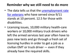 Reminder why we still need to do more
• The data tells us that the unemployment rate
for veterans who have served since 9/11
stands at 10 percent. 12.5 for those with
disabilities.
• Licensing issues, 10,000 military health-care
workers or 10,000 military truck drivers who
left the armed services last year often have to
pass new tests and go through a fresh set of
licensing hurdles in order to get a job as a
civilian EMT or truck driver — even if they
already have the required skills.
 