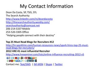My Contact Information
Dean Da Costa, SP, TSIS, STL
The Search Authority
http://www.linkedin.com/in/deandacosta
http://thesearchauthority.weebly.com/
searchauthority@comcast.net
206-214-5337 Mobile
253-520-3305 Office
“Helping people connect with their destiny”
Top 25 Must Read Blogs for Recruiters #12
http://hr.sparkhire.com/human-resources-news/spark-hires-top-25-must-
read-blogs-for-recruiters/
2012 HRE #1 most influential Recruiter
http://www.hrexaminer.com/lists/online-influence-recruiting-2012-v5
Contact me: Text/SMS | IM-MSN | Skype | Twitter
 