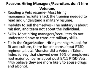 Reasons Hiring Managers/Recruiters don’t hire
Veterans
• Reading a Vets resume- Most hiring
managers/recruiters lack the training needed to
read and understand a military resume.
• Inability to sell themselves- The military is about
mission, and team not about the individual.
• Skills- Most hiring managers/recruiters do not
understand how to translate military skills.
• Fit in the Organization- Hiring managers look for
fit and culture, there for concerns about PTSD,
regimental, etc. Monster did a Veteran Talent
Index survey that showed over 20% of employers
had major concerns about post 9/11 PTSD Vets.
44% believe they are more likely to abuse drugs
and alcohol.
 