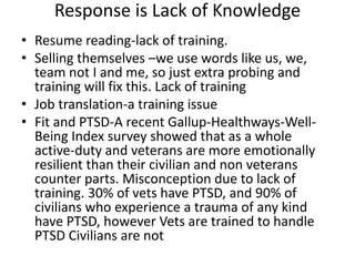 Response is Lack of Knowledge
• Resume reading-lack of training.
• Selling themselves –we use words like us, we,
team not I and me, so just extra probing and
training will fix this. Lack of training
• Job translation-a training issue
• Fit and PTSD-A recent Gallup-Healthways-Well-
Being Index survey showed that as a whole
active-duty and veterans are more emotionally
resilient than their civilian and non veterans
counter parts. Misconception due to lack of
training. 30% of vets have PTSD, and 90% of
civilians who experience a trauma of any kind
have PTSD, however Vets are trained to handle
PTSD Civilians are not
 