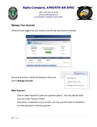 Alpha Company, AFNORTH BN SFRG
UNIT 21601 APO AE 09752
AFN.ACO.SFRG@gmail.com
www.facebook.com/AlphaCompanySFRG
3 | P a g e
Manage Your Account
Once you have logged into your account, you will see your account overview.
Ensure that all info is correct by clicking on the arrow
next to Manage Account.
Make Payment:
Click on Make Payment to view your payment options. You may add two bank
accounts under ‘Payment Profile’.
Once there is a balance on your account, you may use this screen to schedule a
one-time payment or recurring payment.
 