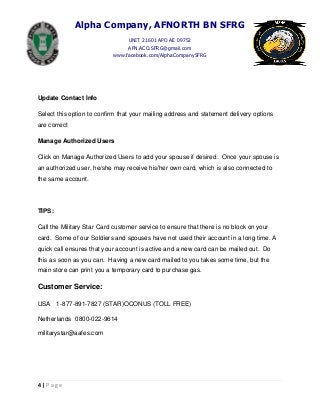Alpha Company, AFNORTH BN SFRG
UNIT 21601 APO AE 09752
AFN.ACO.SFRG@gmail.com
www.facebook.com/AlphaCompanySFRG
4 | P a g e
Update Contact Info
Select this option to confirm that your mailing address and statement delivery options
are correct
Manage Authorized Users
Click on Manage Authorized Users to add your spouse if desired. Once your spouse is
an authorized user, he/she may receive his/her own card, which is also connected to
the same account.
TIPS:
Call the Military Star Card customer service to ensure that there is no block on your
card. Some of our Soldiers and spouses have not used their account in a long time. A
quick call ensures that your account is active and a new card can be mailed out. Do
this as soon as you can. Having a new card mailed to you takes some time, but the
main store can print you a temporary card to purchase gas.
Customer Service:
USA 1-877-891-7827 (STAR)OCONUS (TOLL FREE)
Netherlands 0800-022-9614
militarystar@aafes.com
 