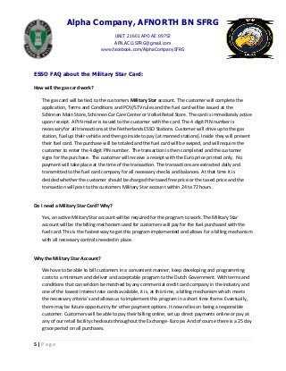Alpha Company, AFNORTH BN SFRG
UNIT 21601 APO AE 09752
AFN.ACO.SFRG@gmail.com
www.facebook.com/AlphaCompanySFRG
5 | P a g e
ESSO FAQ about the Military Star Card:
How will the gas card work?
The gas card will be tied to the customers Military Star account. The customer will complete the
application, Terms and Conditions and POV/STV rules and the fuel card will be issued at the
Schinnen Main Store, Schinnen Car Care Center or Volkel Retail Store. The card is immediately active
upon receipt. A PIN mailer is issued to the customer with the card. The 4 digit PIN number is
necessary for all transactions at the Netherlands ESSO Stations. Customer will drive up to the gas
station, fuel up their vehicle and then go inside to pay (at manned stations). Inside they will present
their fuel card. The purchase will be totaled and the fuel card will be swiped, and will require the
customer to enter the 4 digit PIN number. The transaction is then completed and the customer
signs for the purchase. The customer will receive a receipt with the Euro price printed only. No
payment will take place at the time of the transaction. The transactions are extracted daily and
transmitted to the fuel card company for all necessary checks and balances. At that time it is
decided whether the customer should be charged the taxed free price or the taxed price and the
transaction will post to the customers Military Star account within 24 to 72 hours.
Do I need a Military Star Card? Why?
Yes, an active Military Star account will be required for the program to work. The Military Star
account will be the billing mechanism used for customers will pay for the fuel purchased with the
fuel card. This is the fastest way to get this program implemented and allows for a billing mechanism
with all necessary controls needed in place.
Why the Military Star Account?
We have to be able to bill customers in a convenient manner, keep developing and programming
costs to a minimum and deliver and acceptable program to the Dutch Government. With terms and
conditions that can seldom be matched by any commercial credit card company in the industry and
one of the lowest interest rate cards available, it is, at this time, a billing mechanism which meets
the necessary criteria’s and allows us to implement this program in a short time frame. Eventually,
there may be future opportunity for other payment options. It now relies on being a responsible
customer. Customers will be able to pay their billing online, set up direct payments online or pay at
any of our retail facility checkouts throughout the Exchange- Europe. And of course there is a 25 day
grace period on all purchases.
 