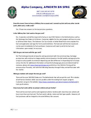 Alpha Company, AFNORTH BN SFRG
UNIT 21601 APO AE 09752
AFN.ACO.SFRG@gmail.com
www.facebook.com/AlphaCompanySFRG
6 | P a g e
Does this mean I have to have a Military Star account and I cannot buy fuel with any other tender
(cash, debit card, credit card)?
Yes. Please see answers to the two previous questions.
Is the Military Star Card used as the gas card?
No. A separate card will be required to fuel up at any ESSO Station in the Netherlands as well as
the Exchange Gas Station in Schinnen. Customers eligible for the card program will have to come
to Schinnen Main Store, The Schinnen Car Care Center or Volkel Retail Store and complete the
fuel card application and sign the Terms and Conditions. The fuel card will then be issued and
can be used immediately for fuel purchases. Customers will need to verify the fuel card
information upon receipt, for accuracy.
Will the gas cost more with the gas card?
No! The Exchange intends to keep the pricing consistent with the current pricing. Exchange
pump prices will continue to change weekly and are based on the DoE weekly averages plus the
unique country specific incremental dispensing cost (the difference in dispensing fuel in Europe
versus the US). For additional information on how the Exchange gas prices are determined for
overseas, please visit www.shopmyexchange.comand click on the FAQ link. Pricing will be
announced on Thursday, and valid the following Saturday through Friday and will fluctuate with
the market.
What gas stations will accept the new gas card?
There will be over 300 ESSO Stations in The Netherlands that will accept this card. This includes
all self-service stations which was not possible under the existing fuel coupon program.
Customers can go to the website: http://www.essostations.ca/station-locaions/netherlands to
look up all stations.
How many fuel cards will be issued per vehicle and per family?
There will be one fuel card for each registered vehicle. Families with more than one vehicle will
have more than one fuel card. The fuel card is vehicle, ration and fuel type specific. However, all
fuel purchases will be charged to the same Military Star account.
 