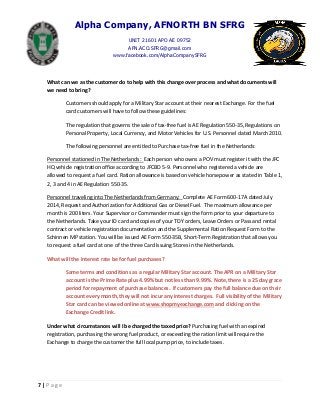 Alpha Company, AFNORTH BN SFRG
UNIT 21601 APO AE 09752
AFN.ACO.SFRG@gmail.com
www.facebook.com/AlphaCompanySFRG
7 | P a g e
What can we as the customer do to help with this change over process and what documents will
we need to bring?
Customers should apply for a Military Star account at their nearest Exchange. For the fuel
card customers will have to follow these guidelines:
The regulation that governs the sale of tax-free fuel is AE Regulation 550-35, Regulations on
Personal Property, Local Currency, and Motor Vehicles for U.S. Personnel dated March 2010.
The following personnel are entitled to Purchase tax-free fuel in the Netherlands:
Personnel stationed in The Netherlands: Each person who owns a POV must register it with the JFC
HQ vehicle registration office according to JFCBD 5-9. Personnel who registered a vehicle are
allowed to request a fuel card. Ration allowance is based on vehicle horsepower as stated in Table 1,
2, 3 and 4 in AE Regulation 550-35.
Personnel traveling into The Netherlands from Germany: Complete AE Form 600-17A dated July
2014, Request and Authorization for Additional Gas or Diesel Fuel. The maximum allowance per
month is 200 liters. Your Supervisor or Commander must sign the form prior to your departure to
the Netherlands. Take your ID card and copies of your TDY orders, Leave Orders or Pass and rental
contract or vehicle registration documentation and the Supplemental Ration Request Form to the
Schinnen MP station. You will be issued AE Form 550-35B, Short-Term Registration that allows you
to request a fuel card at one of the three Card Issuing Stores in the Netherlands.
What will the interest rate be for fuel purchases?
Same terms and conditions as a regular Military Star account. The APR on a Military Star
account is the Prime Rate plus 4.99% but not less than 9.99%. Note, there is a 25 day grace
period for repayment of purchase balances. If customers pay the full balance due on their
account every month, they will not incur any interest charges. Full visibility of the Military
Star card can be viewed online at www.shopmyexchange.com and clicking on the
Exchange Credit link.
Under what circumstances will I be charged the taxed price? Purchasing fuel with an expired
registration, purchasing the wrong fuel product, or exceeding the ration limit will require the
Exchange to charge the customer the full local pump price, to include taxes.
 