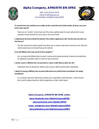 Alpha Company, AFNORTH BN SFRG
UNIT 21601 APO AE 09752
AFN.ACO.SFRG@gmail.com
www.facebook.com/AlphaCompanySFRG
8 | P a g e
If I use the fuel card and there are credits on the card at the end of the month, do they carry over
to the next month?
There are no “credits” on the fuel card. The ration authorization for each vehicle will run per
calendar month and will not carry over to the next month.
I understand the fuel card will be linked to the vehicle registration; will I be the only one who can
fuel the car?
The fuel card will be vehicle specific but there are no names imprinted on the fuel card. Only the
vehicle owner/owners should fuel up the vehicle.
Is my old Military Star account ok for this program?
Yes, as long as the Military Star account is active and in good standing. Customers should allow
for adequate available credit to cover the fuel purchases.
I cannot secure a Military Star account due to a poor credit history, what do I do?
Individuals who are declined a Military Star account will be worked with individually.
I object to having a Military Star account reflected on my credit history and object to it being
mandatory?
If a customer pays their bill timely and exercises responsible credit behavior, it will enhance
their credit rating and will not reflect negatively on their credit report.
Alpha Company, AFNORTH BN SFRG online:
www.facebook.com/AlphaCompanySFRG
www.pinterest.com/AlphaCoSFRG
www. instagram.com/AlphaCompanySFRG
www.slideshare.net/AlphaCompanySFRG
 