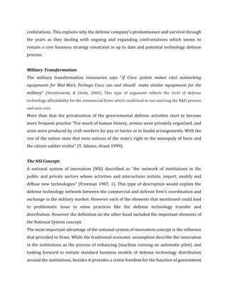 confutations. This explains why the defense company’s predominance and survival through
the years as they dealing with ongoing and expanding confrontations which seems to
remain a core business strategy constraint in up to date and potential technology defense
process.
Military Transformation:
The military transformation visionaries says “If Cisco system makes vital networking
equipments for Wal-Mart, Perhaps Cisco can and should make similar equipments for the
military” (Dombrowski, & Gholz, 2006). This type of argument reflects the level of defense
technology affordability for the commercial firms which could lead to out sourcing the R&D process
and save cost.

More than that the privatization of the governmental defense activities start to become
more frequent practice “For much of human history, armies were privately organized, and
arms were produced by craft workers for pay or barter or in feudal arrangements. With the
rise of the nation state that twin notions of the state’s right to the monopoly of force and
the citizen soldier evolve” (T. Adams; Avant 1999).
The NSI Concept:
A national system of innovation (NSI) described as “the network of institutions in the
public and private sectors whose activities and interactions initiate, import, modify and
diffuse new technologies” (Freeman 1987, 1). This type of description would explain the
defense technology network between the commercial and defense firm’s coordination and
exchange in the military market. However each of the elements that mentioned could lead
to problematic issue in some practices like the defense technology transfer and
distribution. However the definition on the other hand included the important elements of
the National System concept.
The most important advantage of the national system of innovation concept is the influence
that provided to firms. While the traditional economic assumption describe the innovation
in the institutions as the process of enhancing (machine running on automatic pilot), and
looking forward to initiate standard business models of defense technology distribution
around the institutions, besides it provides a cretin freedom for the function of government

 