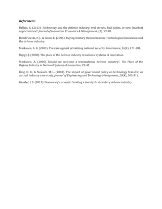 References:
Bellais, R. (2013). Technology and the defense industry: real threats, bad habits, or new (market)
opportunities?. Journal of Innovation Economics & Management, (2), 59-78.
Dombrowski, P. J., & Gholz, E. (2006). Buying military transformation: Technological innovation and
the defense industry.
Markusen, A. R. (2003). The case against privatizing national security. Governance, 16(4), 471-501.
Reppy, J. (2000). The place of the defense industry in national systems of innovation.
Markusen, A. (2000). Should we welcome a transnational defense industry?. The Place of the
Defense Industry in National Systems of Innovation, 25-47.
King, D. R., & Nowack, M. L. (2003). The impact of government policy on technology transfer: an
aircraft industry case study. Journal of Engineering and Technology Management, 20(4), 303-318.
Gansler, J. S. (2011). Democracy's arsenal: Creating a twenty-first-century defense industry.

 