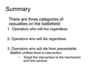 Summary
• There are three categories of
casualties on the battlefield:
1. Operators who will live regardless
2. Operators who will die regardless
3. Operators who will die from preventable
deaths unless there is intervention
• Target the intervention to the mechanism
and time window
 