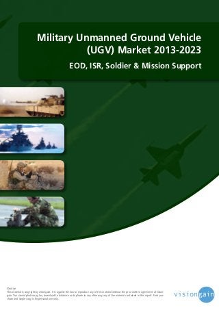 Military Unmanned Ground Vehicle
(UGV) Market 2013-2023
EOD, ISR, Soldier & Mission Support

©notice
This material is copyright by visiongain. It is against the law to reproduce any of this material without the prior written agreement of visiongain. You cannot photocopy, fax, download to database or duplicate in any other way any of the material contained in this report. Each purchase and single copy is for personal use only.

 