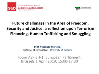 Future challenges in the Area of Freedom,
Security and Justice: a reflection upon Terrorism
Financing, Human Trafficking and Smuggling
Room ASP 3H-1, European Parliament,
Brussels 1 April 2019, 15.00-17.30
Prof. Vincenzo Militello
Professor of criminal law - University of Palermo
 