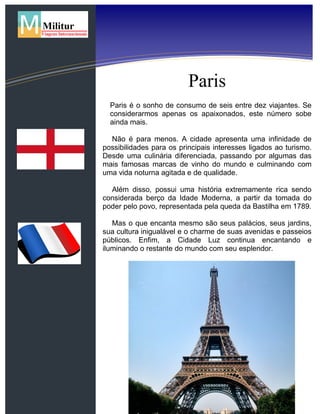 Inglaterra
França
Paris
Paris é o sonho de consumo de seis entre dez viajantes. Se
considerarmos apenas os apaixonados, este número sobe
ainda mais.
Não é para menos. A cidade apresenta uma infinidade de
possibilidades para os principais interesses ligados ao turismo.
Desde uma culinária diferenciada, passando por algumas das
mais famosas marcas de vinho do mundo e culminando com
uma vida noturna agitada e de qualidade.
Além disso, possui uma história extremamente rica sendo
considerada berço da Idade Moderna, a partir da tomada do
poder pelo povo, representada pela queda da Bastilha em 1789.
Mas o que encanta mesmo são seus palácios, seus jardins,
sua cultura inigualável e o charme de suas avenidas e passeios
públicos. Enfim, a Cidade Luz continua encantando e
iluminando o restante do mundo com seu esplendor.
 