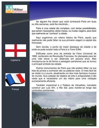 Inglaterra
França
Se alguém lhe disser que você conhecerá Paris em duas
ou três semanas, está lhe mentindo...
Paris é uma cidade tão complexa, com tantas possibilidades,
que seriam necessários vários meses, ou muitas viagens, para dizer
que realmente se “conhece” a cidade.
Aqui sugerimos um roteiro básico de Paris, aquilo que
realmente não pode faltar na sua primeira viagem à capital dos
franceses.
Sem dúvida, o ponto de maior destaque da cidade e de
onde se pode avistar toda a Paris é a Torre Eiffel.
Edificada como arco de entrada da Feira Universal de
1889, centenário da Revolução Francesa, foi planejada para ter
uma vida breve e ser destruída em poucos anos. Mas
incorporou-se te tal forma a paisagem parisiense que se tornou
o principal símbolo da cidade.
Outros monumentos de Paris que não podem faltar na sua
lista de pontos a conhecer são os palácios reais. O mais fácil de
se visitar é o Louvre, atualmente um dos mais famosos museus
do mundo. Sua coleção de objetos de arte e antiguidades é tão
vasta que é necessário um dia inteiro para uma visitação
sumariamente eficiente.
Também imperdível é o Palácio de Versalhes, mandado
construir por Luis XIV, o Rei Sol, para manter-se longe das
confusões parisienses.
 