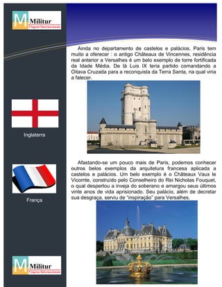 Inglaterra
França
Ainda no departamento de castelos e palácios, Paris tem
muito a oferecer : o antigo Châteaux de Vincennes, residência
real anterior a Versalhes é um belo exemplo de torre fortificada
da Idade Média. De lá Luis IX teria partido comandando a
Oitava Cruzada para a reconquista da Terra Santa, na qual viria
a falecer.
Afastando-se um pouco mais de Paris, podemos conhecer
outros belos exemplos da arquitetura francesa aplicada a
castelos e palácios. Um belo exemplo é o Châteaux Vaux le
Vicomte, construído pelo Conselheiro do Rei Nicholas Fouquet,
o qual despertou a inveja do soberano e amargou seus últimos
vinte anos de vida aprisionado. Seu palácio, além de decretar
sua desgraça, serviu de “inspiração” para Versalhes.
 