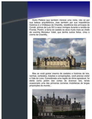 Outro Palácio que também merece uma visita, não só por
sua beleza arquitetônica, mas também por sua importância
histórica é o Châteaux de Chantilly, residência dos príncipes de
Condé, primos de Luis XIV e seus inimigos durante a revolta da
Fronda. Porém, a fama do castelo se deve muito mais ao chefe
de cozinha Monsieur Vatel, que dentre outros feitos, criou o
creme de Chantilly.
Mas se você gostar mesmo de castelos e histórias de reis,
rainhas, cortesãos, traições e conspirações, você precisa visitar
o Vale do Loire. Considerada uma região de clima agradável, foi
eleita como jardim das cortes de diversos reis, tendo
ocasionado uma das primeiras correrias imobiliárias de largas
proporções do mundo...
 