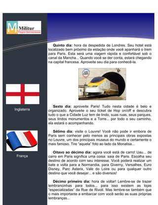 Inglaterra
França
Quinto dia: hora da despedida de Londres. Seu hotel está
localizado bem próximo da estação onde você apanhará o trem
para Paris. Esta será uma viagem rápida e confortável sob o
canal da Mancha... Quando você se der conta, estará chegando
na capital francesa. Aproveite seu dia para conhecê-la.
Sexto dia: aproveite Paris! Tudo nesta cidade é belo e
organizado. Aproveite o seu ticket de Hop on/off e descubra
tudo o que a Cidade Luz tem de lindo, suas ruas, seus parques,
seus lindos monumentos e a Torre... por todo o seu caminho,
ela estará o acompanhando.
Sétimo dia: visite o Louvre! Você não pode ir embora de
Paris sem conhecer pelo menos as principais obras expostas
no Louvre, um dos principais museus do mundo e certamente o
mais famoso. Tire “aquela” foto ao lado da Monalisa...
Oitavo ao décimo dia: agora você está de carro! Uau... de
carro em Paris significa uma coisa: saia de Paris. Escolha seu
destino de acordo com seu interesse. Você poderá realizar um
bate e volta para a Normandia, para Giverny, Versalhes, Euro
Disney, Parc Asterix, Vale do Loire ou para qualquer outro
destino que você desejar... e são diversos!
Décimo primeiro dia: hora de voltar! Lembre-se de trazer
lembrancinhas para todos... para isso existem as lojas
“especializadas” da Rue de Rivoli. Mas lembre-se também que
o mais importante a embarcar com você serão as suas próprias
lembranças...
 