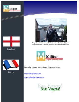 Inglaterra
França
Raquel Amaro – Diretora da Militur Viagens
experimentando o Roteiro proposto em Mont Sain Michel
Consulte preços e condições de pagamento.
www.militurviagens.com
gerencia@militurviagens.com
 