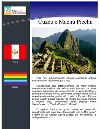 Cuzco e Machu Picchu
Para nós, sul-americanos, poucas civilizações antigas
exercem maior fascínio do que a Inca.
Responsável pelo estabelecimento do maior império
conhecido da América, no período pré-colombiano, os Incas
souberam administrar de forma eficiente um vasto território e
submeter à vontade de seu governante diversas etnias que se
estendiam da atual Argentina até o norte do Equador. Estima-
se que fossem faladas mais de 700 línguas diferentes em todo
o Império Inca, denominado pelos próprios como
Tawantinsuyu ou “Quatro Partes do Mundo”.
O Império, dividido em quatro partes, era governado
centralmente pelo imperador, denominado Inca, “o filho do sol”
a partir de sua Capital, Qosco (Cuzco) ou, em quíchua, “o
umbigo do mundo”
Peru
Cuzco
 