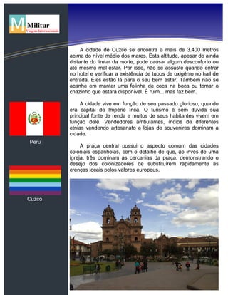 Peru
Cuzco
A cidade de Cuzco se encontra a mais de 3.400 metros
acima do nível médio dos mares. Esta altitude, apesar de ainda
distante do limiar da morte, pode causar algum desconforto ou
até mesmo mal-estar. Por isso, não se assuste quando entrar
no hotel e verificar a existência de tubos de oxigênio no hall de
entrada. Eles estão lá para o seu bem estar. Também não se
acanhe em manter uma folinha de coca na boca ou tomar o
chazinho que estará disponível. É ruim... mas faz bem.
A cidade vive em função de seu passado glorioso, quando
era capital do Império Inca. O turismo é sem dúvida sua
principal fonte de renda e muitos de seus habitantes vivem em
função dele. Vendedores ambulantes, índios de diferentes
etnias vendendo artesanato e lojas de souvenires dominam a
cidade.
A praça central possui o aspecto comum das cidades
coloniais espanholas, com o detalhe de que, ao invés de uma
igreja, três dominam as cercanias da praça, demonstrando o
desejo dos colonizadores de substituírem rapidamente as
crenças locais pelos valores europeus.
 