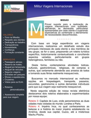 MISSÃO
Prover suporte para a realização de
viagens internacionais com qualidade,
atendendo às demandas particulares
apresentadas por cada cliente e superando
expectativas ao contemplar o atendimento
de necessidades desconhecidas.
Com base em larga experiência em viagens
internacionais, realizamos um detalhado estudo dos
principais interesses de cada cliente e dos membros de
seu grupo, se for o caso, preparando um roteiro turístico
específico, historicamente contextualizado e conciliando
aspectos variados, particularmente em grupos
heterogêneos, familiares ou não.
Desta forma, contemplamos atividades lúdicas,
culturais, gastronômicas, religiosas, de compras e
outras, que certamente atenderão aos anseios de todos
e tornando suas férias realmente inesquecíveis.
Buscamos no mercado internacional as melhores
opções em hospedagem, transporte, passeios,
excursões, gastronomia e outras demandas individuais
para que sua viagem seja realmente inesquecível.
Nesta segunda edição de nossa revista eletrônica
destacamos dois roteiros elaborados e experimentados
por nossa equipe:
Roteiro 3: Capitais de Luxo, onde percorreremos as duas
cidades mais visitadas do mundo: Londres e Paris;
Roteiro 4: Império Inca, no qual conheceremos as
belezas e a história do maior império estabelecido na
América, desde sua capital, Cuzco, até a misteriosa
Machu Picchu.
VALORES:
 Foco na Missão;
 Respeito aos clientes;
 Dedicação ao trabalho;
 Transparência;
 Honestidade;
 Confiança;
 Formação constante.
SERVIÇOS
 Passagens aéreas;
 Reserva de hotéis;
 Aluguel por temporada;
 Aluguel de veículos;
 Seguros viagens;
 Entradas em parques;
 Shows e espetáculos;
 Cruzeiros;
 Vistos para os EUA;
 Roteiros
personalizados;
 Assessoria completa
para sua viagem.
Militur Viagens Internacionais
 