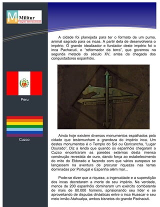 Peru
Cuzco
A cidade foi planejada para ter o formato de um puma,
animal sagrado para os incas. A partir dela de desenvolveria o
império. O grande idealizador e fundador deste império foi o
inca Pachacuti, o “reformador da terra”, que governou na
segunda metade do século XV, antes da chegada dos
conquistadores espanhóis.
Ainda hoje existem diversos monumentos espalhados pela
cidade que testemunham a grandeza do império inca. Um
destes monumentos é o Templo do Sol ou Qoricancha, “Lugar
Dourado”. Diz a lenda que quando os espanhóis chegaram a
Cuzco encontraram as paredes externas desta imensa
construção revestida de ouro, dando força ao estabelecimento
do mito do Eldorado e fazendo com que vários europeus se
lançassem na aventura de procurar riquezas nas terras
dominadas por Portugal e Espanha além mar...
Pode-se dizer que a riqueza, a ingenuidade e a superstição
dos incas decretaram a morte de seu império. Na verdade,
menos de 200 espanhóis dominaram um exército combatente
de mais de 80.000 homens, aprisionando seu líder e se
aproveitando de disputas dinásticas entre o inca Huascar e seu
meio irmão Atahualpa, ambos bisnetos do grande Pachacuti.
 