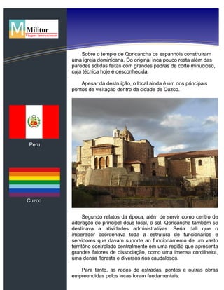 Peru
Cuzco
Sobre o templo de Qoricancha os espanhóis construíram
uma igreja dominicana. Do original inca pouco resta além das
paredes sólidas feitas com grandes pedras de corte minucioso,
cuja técnica hoje é desconhecida.
Apesar da destruição, o local ainda é um dos principais
pontos de visitação dentro da cidade de Cuzco.
Segundo relatos da época, além de servir como centro de
adoração do principal deus local, o sol, Qoricancha também se
destinava a atividades administrativas. Seria dali que o
imperador coordenava toda a estrutura de funcionários e
servidores que davam suporte ao funcionamento de um vasto
território controlado centralmente em uma região que apresenta
grandes fatores de dissociação, como uma imensa cordilheira,
uma densa floresta e diversos rios caudalosos.
Para tanto, as redes de estradas, pontes e outras obras
empreendidas pelos incas foram fundamentais.
 
