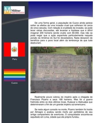 Peru
Cuzco
De uma forma geral, a população de Cuzco ainda parece
sofrer os efeitos de uma invasão cruel que sofreram há cerca
de cinco séculos. Com relação à crueldade da invasão, se pode
tecer várias discussões, até levantar a hipótese que é difícil
imaginar 200 homens sendo cruéis com 80.000, mas não se
pode negar que a ação espanhola particularmente naquela
porção da América do Sul foi devastadora. Nada deixaram de
benefício para o povo local além da lembrança de que tudo
destruíram.
Realmente pouco sobrou do império após a chegada de
Francisco Pizarro e seus 168 homens. Mas foi a guerra
fratricida entre os dois últimos incas, Huáscar e Atahualpa que
determinaram o fim de um grande império sul-americano.
Se resta algum consolo na morte, Pizarro também foi traído
por Almagro e acabou sendo morto por partidários de seu
antigo companheiro de aventuras. O conquistador encontra-se
sepultado em Lima, cidade que ele próprio fundou.
 
