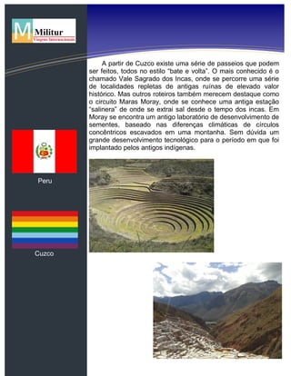 Peru
Cuzco
A partir de Cuzco existe uma série de passeios que podem
ser feitos, todos no estilo “bate e volta”. O mais conhecido é o
chamado Vale Sagrado dos Incas, onde se percorre uma série
de localidades repletas de antigas ruínas de elevado valor
histórico. Mas outros roteiros também merecem destaque como
o circuito Maras Moray, onde se conhece uma antiga estação
“salinera” de onde se extrai sal desde o tempo dos incas. Em
Moray se encontra um antigo laboratório de desenvolvimento de
sementes, baseado nas diferenças climáticas de círculos
concêntricos escavados em uma montanha. Sem dúvida um
grande desenvolvimento tecnológico para o período em que foi
implantado pelos antigos indígenas.
 