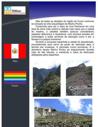 Peru
Cuzco
Mas de todas as atrações da região de Cuzco nenhuma
se compara ao sítio arqueológico de Machu Picchu.
Construída para ser o retiro do Inca Pachacuti em uma
área de clima mais ameno e altitude mais baixa que a capital
do Império, a cidadela também possuía consideráveis
aspectos defensivos e ritualísticos, com diversos templos em
homenagem a entes anímicos de adoração como o sol, a
floresta e a própria montanha.
Durante a conquista espanhola a cidade foi abandonada,
provavelmente para servir de ponto de retomada após a
derrota dos invasores. A retomada nunca aconteceu. E o
abandono lançou Machu Picchu ao esquecimento durante
mais de três séculos, a mantendo a salvo da destruição
deflagrada pelos espanhóis.
 