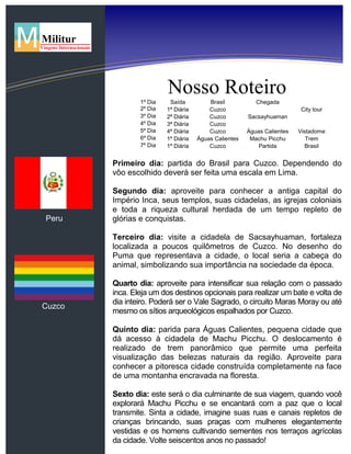 Peru
Cuzco
Nosso Roteiro
1º Dia Saída Brasil Chegada
2º Dia 1ª Diária Cuzco City tour
3º Dia 2ª Diária Cuzco Sacsayhuaman
4º Dia 3ª Diária Cuzco
5º Dia 4ª Diária Cuzco Águas Calientes Vistadome
6º Dia 1ª Diária Águas Calientes Machu Picchu Trem
7º Dia 1ª Diária Cuzco Partida Brasil
Primeiro dia: partida do Brasil para Cuzco. Dependendo do
vôo escolhido deverá ser feita uma escala em Lima.
Segundo dia: aproveite para conhecer a antiga capital do
Império Inca, seus templos, suas cidadelas, as igrejas coloniais
e toda a riqueza cultural herdada de um tempo repleto de
glórias e conquistas.
Terceiro dia: visite a cidadela de Sacsayhuaman, fortaleza
localizada a poucos quilômetros de Cuzco. No desenho do
Puma que representava a cidade, o local seria a cabeça do
animal, simbolizando sua importância na sociedade da época.
Quarto dia: aproveite para intensificar sua relação com o passado
inca. Eleja um dos destinos opcionais para realizar um bate e volta de
dia inteiro. Poderá ser o Vale Sagrado, o circuito Maras Moray ou até
mesmo os sítios arqueológicos espalhados por Cuzco.
Quinto dia: parida para Águas Calientes, pequena cidade que
dá acesso à cidadela de Machu Picchu. O deslocamento é
realizado de trem panorâmico que permite uma perfeita
visualização das belezas naturais da região. Aproveite para
conhecer a pitoresca cidade construída completamente na face
de uma montanha encravada na floresta.
Sexto dia: este será o dia culminante de sua viagem, quando você
explorará Machu Picchu e se encantará com a paz que o local
transmite. Sinta a cidade, imagine suas ruas e canais repletos de
crianças brincando, suas praças com mulheres elegantemente
vestidas e os homens cultivando sementes nos terraços agrícolas
da cidade. Volte seiscentos anos no passado!
 