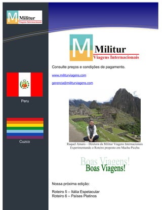 Peru
Cuzco
Consulte preços e condições de pagamento.
www.militurviagens.com
gerencia@militurviagens.com
Raquel Amaro – Diretora da Militur Viagens Internacionais
Experimentando o Roteiro proposto em Machu Picchu
Nossa próxima edição:
Roteiro 5 – Itália Espetacular
Roteiro 6 – Países Platinos
 