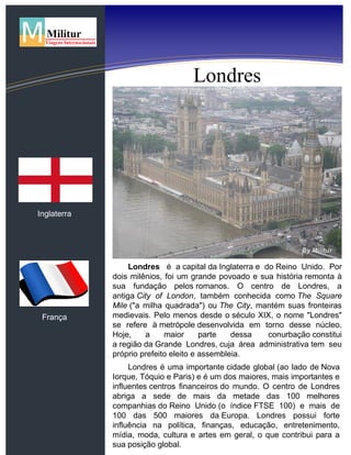 Roteiro 1 - Três Culturas
Inglaterra
França
Londres
Londres é a capital da Inglaterra e do Reino Unido. Por
dois milênios, foi um grande povoado e sua história remonta à
sua fundação pelos romanos. O centro de Londres, a
antiga City of London, também conhecida como The Square
Mile ("a milha quadrada") ou The City, mantém suas fronteiras
medievais. Pelo menos desde o século XIX, o nome "Londres"
se refere à metrópole desenvolvida em torno desse núcleo.
Hoje, a maior parte dessa conurbação constitui
a região da Grande Londres, cuja área administrativa tem seu
próprio prefeito eleito e assembleia.
Londres é uma importante cidade global (ao lado de Nova
Iorque, Tóquio e Paris) e é um dos maiores, mais importantes e
influentes centros financeiros do mundo. O centro de Londres
abriga a sede de mais da metade das 100 melhores
companhias do Reino Unido (o índice FTSE 100) e mais de
100 das 500 maiores da Europa. Londres possui forte
influência na política, finanças, educação, entretenimento,
mídia, moda, cultura e artes em geral, o que contribui para a
sua posição global.
 