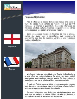 Inglaterra
França
Pontos a Conhecer:
Não é à toa que a cidade de Londres disputa ano a ano o
título de cidade mais visitada do mundo com sua co-irmã
francesa. É imensa a quantidade de pontos relevantes de
interesse turístico, cultural, histórico, desportivo ou de vários
outros aspectos que podem orientar sua viagem.
Com seu passado repleto de histórias de reis e rainhas,
muitas das quais sem o romantismo que normalmente
acompanha este tipo de narrativa, Londres é um verdadeiro
museu a céu aberto.
Você pode iniciar sua pela cidade pelo Castelo de Buckingham,
a casa oficial da realeza britânica. Se você tiver sorte, poderá
acompanhar a cerimônia de troca da guarda. Se tiver muita sorte
poderá encontrar com o príncipe William ou a princesa Kate.
A partir do Palácio, pode-se iniciar um percurso pelos parques
reais da cidade, com destaque para o Hyde Park e o Regent’s Park,
ambos a uma pequena caminhada de distância.
As caminhadas pelas ruas de Londres são indispensáveis para
realmente se conhecer a cidade. Utilize calçados confortáveis e
roupas leves no verão e aproveite para se exercitar...
 