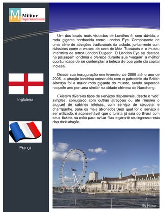Inglaterra
França
Um dos locais mais visitados de Londres é, sem dúvida, a
roda gigante conhecida como London Eye. Componente de
uma série de atrações tradicionais da cidade, juntamente com
clássicos como o museu de cera de Mde Tussauds e o museu
interativo de terror London Dugeon, O London Eye se destaca
na paisagem londrina e oferece durante sua “viagem” a melhor
oportunidade de se contemplar a beleza de boa parte da capital
inglesa.
Desde sua inauguração em fevereiro de 2000 até o ano de
2006, a atração londrina construída com o patrocínio da British
Airways foi a maior roda gigante do mundo, sendo superada
naquele ano por uma similar na cidade chinesa de Nanchang.
Existem diversos tipos de serviços disponíveis, desde o “vôo”
simples, conjugado com outras atrações ou até mesmo o
aluguel de cabines inteiras, com serviço de coquetel e
champanhe, para os mais abonados.Seja qual for o serviço a
ser utilizado, é aconselhável que o turista já saia do Brasil com
seus tickets na mão para evitar filas e garantir seu ingresso nesta
disputada atração.
 