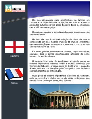 Inglaterra
França
Um dos diferenciais mais significativos do turismo em
Londres é a disponibilidade de opções de lazer e acesso à
atividades culturais por um preço bastante baixo e, em alguns
casos, até mesmo de graça.
Uma destas opções, e sem dúvida bastante interessante, é o
Museu Britânico.
Herdeiro de uma formidável coleção de obras de arte, é
considerado um dos maiores museus do mundo, rivalizando
com seus congêneres americanos e até mesmo com o famoso
Museu du Louvre, de Paris.
Em suas galerias encontram-se pinturas, peças cerâmicas,
estátuas, jóias e outras manifestações artísticas do gênio
humano de até 10 mil anos.
O desenvolvido setor de egiptologia apresenta peças de
extrema importância histórica como a múmia conhecida por
Homem de Gebelein – morto a cerca de 5.500 anos – e a pedra
Roseta, utilizada por Jean-François Champollion para decifrar a
escrita hieroglífica do antigo Egito.
Outra peça de extrema importância é a estela de Hamurabi,
onde se encontra o códice da Lei de talião, sintetizada pela
famosa frase “Dente por dente, olho por olho”.
 