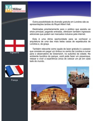 Inglaterra
França
Outra possibilidade de diversão gratuita em Londres são as
apresentações tardias do Royal Albert Hall.
Destinadas prioritariamente para o público que assistiu ao
show principal, pagando entradas, oferecem também ingressos
adicionais que podem ser marcados inclusive pela internet.
Esta é uma ótima oportunidade para se conhecer a
arquitetura de uma das mais belas casas de espetáculos de
Londres e, de graça.
Também relevante como opção de lazer gratuita é o passeio
que consiste em pegar um ônibus no centro de Londres e rumar
para o observatório de Greenwich, no subúrbio da cidade. No
ambiente bucólico do parque, você pode fazer um piquenique,
relaxar e viver a experiência única de colocar um pé em cada
lado do mundo.
 