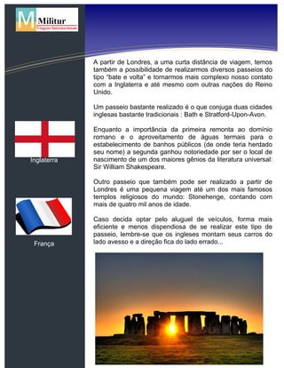 Inglaterra
França
A partir de Londres, a uma curta distância de viagem, temos
também a possibilidade de realizarmos diversos passeios do
tipo “bate e volta” e tornarmos mais complexo nosso contato
com a Inglaterra e até mesmo com outras nações do Reino
Unido.
Um passeio bastante realizado é o que conjuga duas cidades
inglesas bastante tradicionais : Bath e Stratford-Upon-Avon.
Enquanto a importância da primeira remonta ao domínio
romano e o aproveitamento de águas termais para o
estabelecimento de banhos públicos (de onde teria herdado
seu nome) a segunda ganhou notoriedade por ser o local de
nascimento de um dos maiores gênios da literatura universal:
Sir William Shakespeare.
Outro passeio que também pode ser realizado a partir de
Londres é uma pequena viagem até um dos mais famosos
templos religiosos do mundo: Stonehenge, contando com
mais de quatro mil anos de idade.
Caso decida optar pelo aluguel de veículos, forma mais
eficiente e menos dispendiosa de se realizar este tipo de
passeio, lembre-se que os ingleses montam seus carros do
lado avesso e a direção fica do lado errado...
 