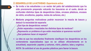 2. DESARROLLO DE LA ACTIVIDAD: Experiencia activa.
 Se invita a los estudiantes a un sector del patio del establecimiento que ha
sido previamente preparado volcando los basureros en el suelo, donde se
confunden distintos tipos de desperdicios (latas, envases plásticos, envases
de vidrio, envoltorios, papeles, restos de cartones, etc.)
 Mediante preguntas motivadoras podrán reconocer la mezcla de basura y
deducir la necesidad de separarla:
¿Qué tipo de desperdicios vemos?
¿Están separados o mezclados los distintos tipos de residuos?
¿Representa un problema el que estén mezclados si queremos reciclar?
¿Qué podemos hacer al respecto?
 La idea es que los estudiantes finalmente clasifiquen los desperdicios en los
contenedores especializados (que no se utilizan eficientemente en la
actualidad), separando: papeles y cartones, vidrio, plástico, latas y orgánico.
NOTA: Se solicitará el uso de guantes plásticos para faenar la basura.
 